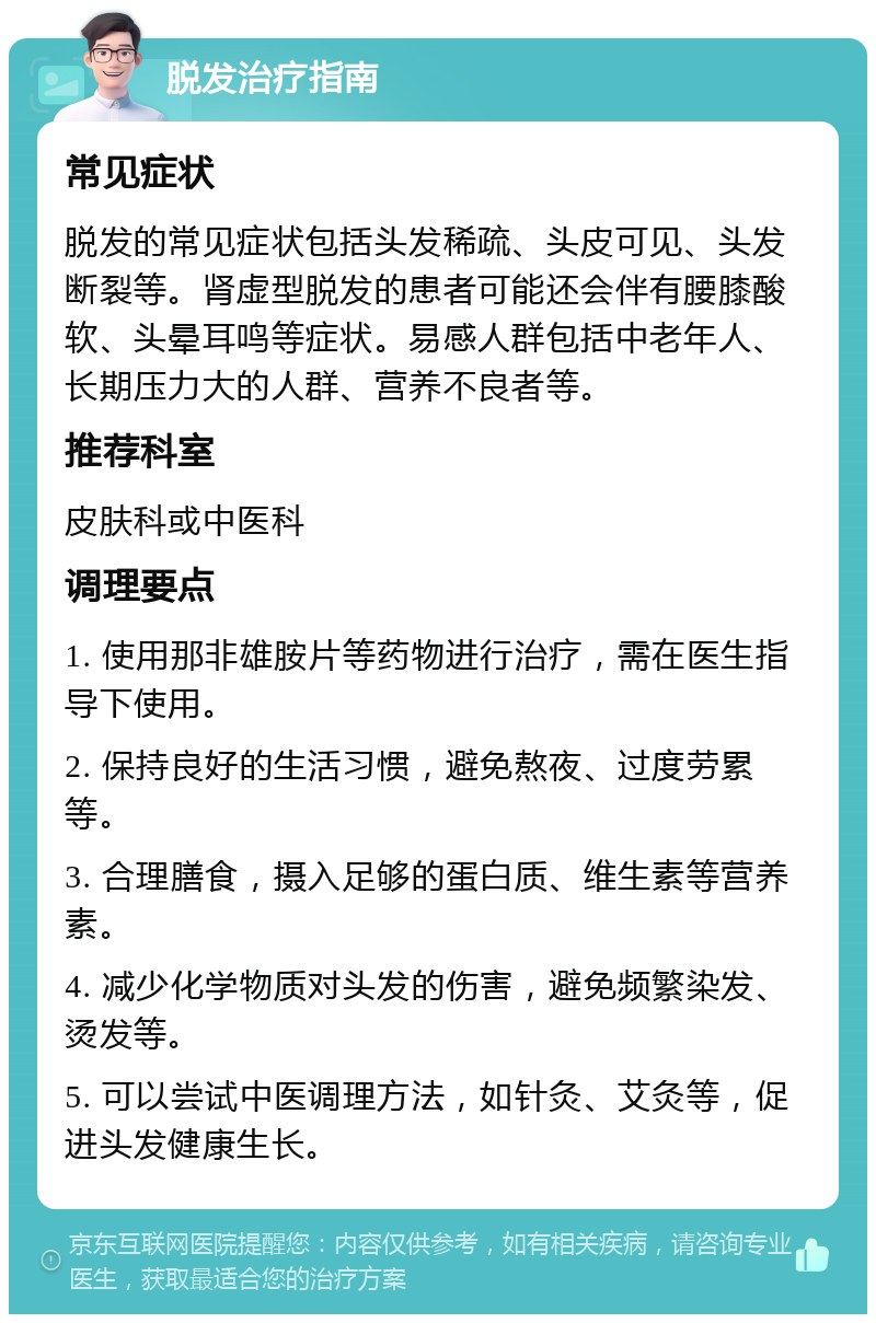 脱发治疗指南 常见症状 脱发的常见症状包括头发稀疏、头皮可见、头发断裂等。肾虚型脱发的患者可能还会伴有腰膝酸软、头晕耳鸣等症状。易感人群包括中老年人、长期压力大的人群、营养不良者等。 推荐科室 皮肤科或中医科 调理要点 1. 使用那非雄胺片等药物进行治疗，需在医生指导下使用。 2. 保持良好的生活习惯，避免熬夜、过度劳累等。 3. 合理膳食，摄入足够的蛋白质、维生素等营养素。 4. 减少化学物质对头发的伤害，避免频繁染发、烫发等。 5. 可以尝试中医调理方法，如针灸、艾灸等，促进头发健康生长。