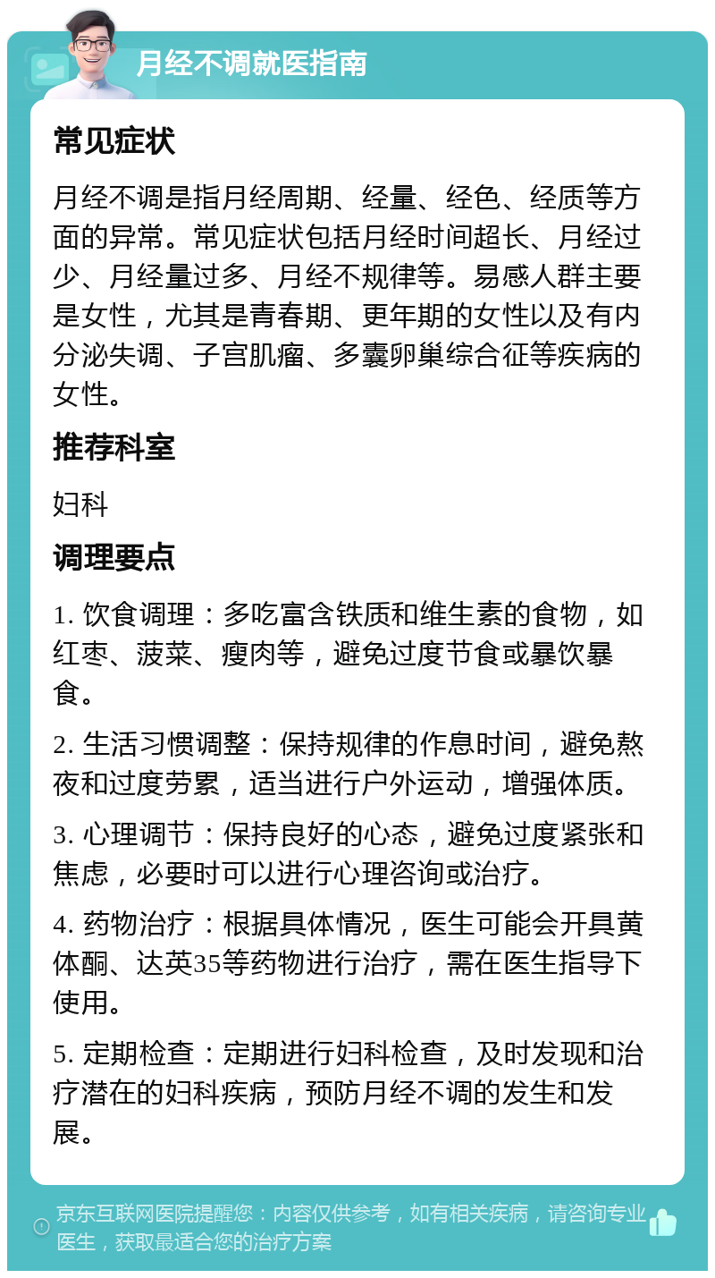 月经不调就医指南 常见症状 月经不调是指月经周期、经量、经色、经质等方面的异常。常见症状包括月经时间超长、月经过少、月经量过多、月经不规律等。易感人群主要是女性，尤其是青春期、更年期的女性以及有内分泌失调、子宫肌瘤、多囊卵巢综合征等疾病的女性。 推荐科室 妇科 调理要点 1. 饮食调理：多吃富含铁质和维生素的食物，如红枣、菠菜、瘦肉等，避免过度节食或暴饮暴食。 2. 生活习惯调整：保持规律的作息时间，避免熬夜和过度劳累，适当进行户外运动，增强体质。 3. 心理调节：保持良好的心态，避免过度紧张和焦虑，必要时可以进行心理咨询或治疗。 4. 药物治疗：根据具体情况，医生可能会开具黄体酮、达英35等药物进行治疗，需在医生指导下使用。 5. 定期检查：定期进行妇科检查，及时发现和治疗潜在的妇科疾病，预防月经不调的发生和发展。