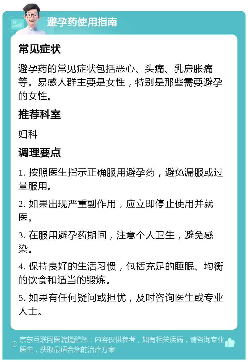 避孕药使用指南 常见症状 避孕药的常见症状包括恶心、头痛、乳房胀痛等。易感人群主要是女性，特别是那些需要避孕的女性。 推荐科室 妇科 调理要点 1. 按照医生指示正确服用避孕药，避免漏服或过量服用。 2. 如果出现严重副作用，应立即停止使用并就医。 3. 在服用避孕药期间，注意个人卫生，避免感染。 4. 保持良好的生活习惯，包括充足的睡眠、均衡的饮食和适当的锻炼。 5. 如果有任何疑问或担忧，及时咨询医生或专业人士。