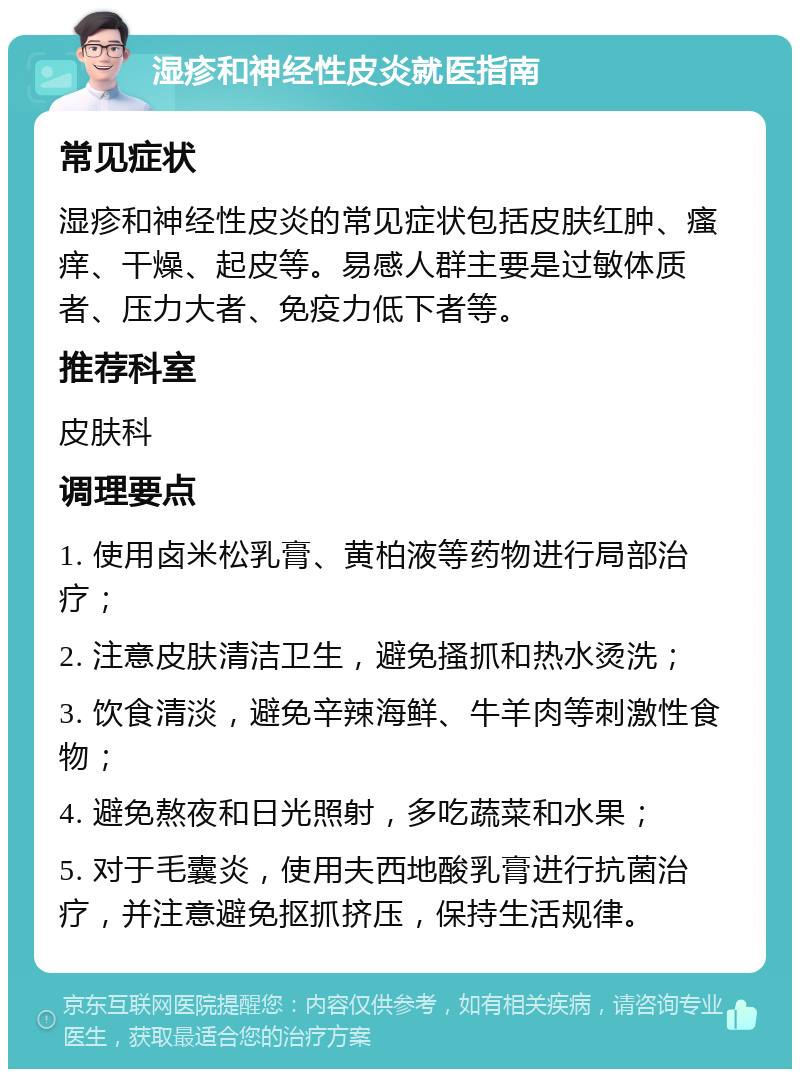 湿疹和神经性皮炎就医指南 常见症状 湿疹和神经性皮炎的常见症状包括皮肤红肿、瘙痒、干燥、起皮等。易感人群主要是过敏体质者、压力大者、免疫力低下者等。 推荐科室 皮肤科 调理要点 1. 使用卤米松乳膏、黄柏液等药物进行局部治疗； 2. 注意皮肤清洁卫生，避免搔抓和热水烫洗； 3. 饮食清淡，避免辛辣海鲜、牛羊肉等刺激性食物； 4. 避免熬夜和日光照射，多吃蔬菜和水果； 5. 对于毛囊炎，使用夫西地酸乳膏进行抗菌治疗，并注意避免抠抓挤压，保持生活规律。