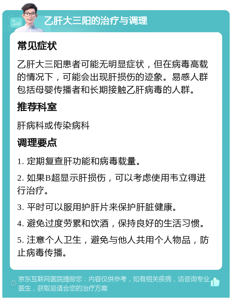 乙肝大三阳的治疗与调理 常见症状 乙肝大三阳患者可能无明显症状，但在病毒高载的情况下，可能会出现肝损伤的迹象。易感人群包括母婴传播者和长期接触乙肝病毒的人群。 推荐科室 肝病科或传染病科 调理要点 1. 定期复查肝功能和病毒载量。 2. 如果B超显示肝损伤，可以考虑使用韦立得进行治疗。 3. 平时可以服用护肝片来保护肝脏健康。 4. 避免过度劳累和饮酒，保持良好的生活习惯。 5. 注意个人卫生，避免与他人共用个人物品，防止病毒传播。