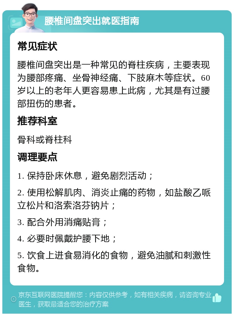 腰椎间盘突出就医指南 常见症状 腰椎间盘突出是一种常见的脊柱疾病，主要表现为腰部疼痛、坐骨神经痛、下肢麻木等症状。60岁以上的老年人更容易患上此病，尤其是有过腰部扭伤的患者。 推荐科室 骨科或脊柱科 调理要点 1. 保持卧床休息，避免剧烈活动； 2. 使用松解肌肉、消炎止痛的药物，如盐酸乙哌立松片和洛索洛芬钠片； 3. 配合外用消痛贴膏； 4. 必要时佩戴护腰下地； 5. 饮食上进食易消化的食物，避免油腻和刺激性食物。