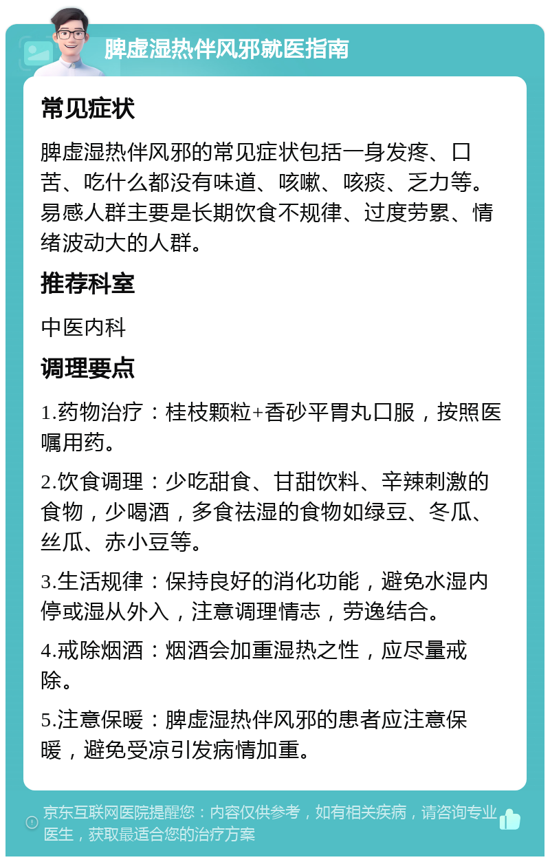 脾虚湿热伴风邪就医指南 常见症状 脾虚湿热伴风邪的常见症状包括一身发疼、口苦、吃什么都没有味道、咳嗽、咳痰、乏力等。易感人群主要是长期饮食不规律、过度劳累、情绪波动大的人群。 推荐科室 中医内科 调理要点 1.药物治疗：桂枝颗粒+香砂平胃丸口服，按照医嘱用药。 2.饮食调理：少吃甜食、甘甜饮料、辛辣刺激的食物，少喝酒，多食祛湿的食物如绿豆、冬瓜、丝瓜、赤小豆等。 3.生活规律：保持良好的消化功能，避免水湿内停或湿从外入，注意调理情志，劳逸结合。 4.戒除烟酒：烟酒会加重湿热之性，应尽量戒除。 5.注意保暖：脾虚湿热伴风邪的患者应注意保暖，避免受凉引发病情加重。