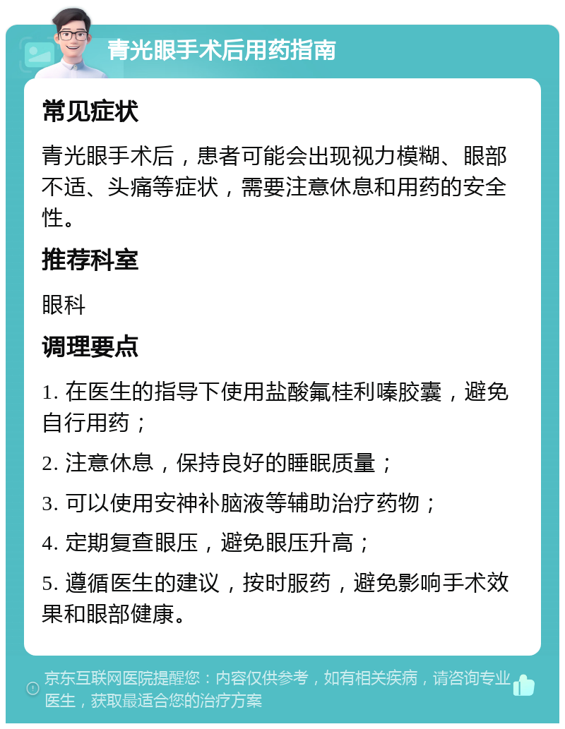 青光眼手术后用药指南 常见症状 青光眼手术后，患者可能会出现视力模糊、眼部不适、头痛等症状，需要注意休息和用药的安全性。 推荐科室 眼科 调理要点 1. 在医生的指导下使用盐酸氟桂利嗪胶囊，避免自行用药； 2. 注意休息，保持良好的睡眠质量； 3. 可以使用安神补脑液等辅助治疗药物； 4. 定期复查眼压，避免眼压升高； 5. 遵循医生的建议，按时服药，避免影响手术效果和眼部健康。