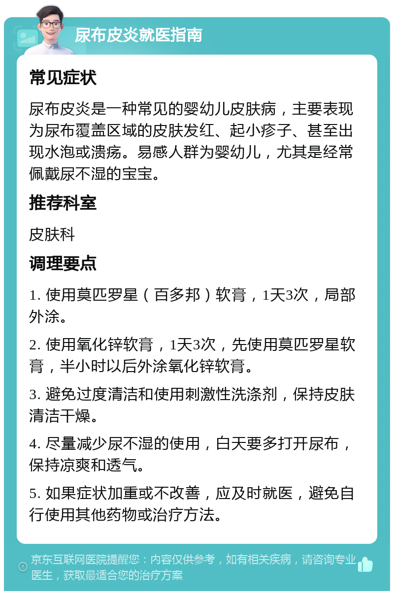 尿布皮炎就医指南 常见症状 尿布皮炎是一种常见的婴幼儿皮肤病，主要表现为尿布覆盖区域的皮肤发红、起小疹子、甚至出现水泡或溃疡。易感人群为婴幼儿，尤其是经常佩戴尿不湿的宝宝。 推荐科室 皮肤科 调理要点 1. 使用莫匹罗星（百多邦）软膏，1天3次，局部外涂。 2. 使用氧化锌软膏，1天3次，先使用莫匹罗星软膏，半小时以后外涂氧化锌软膏。 3. 避免过度清洁和使用刺激性洗涤剂，保持皮肤清洁干燥。 4. 尽量减少尿不湿的使用，白天要多打开尿布，保持凉爽和透气。 5. 如果症状加重或不改善，应及时就医，避免自行使用其他药物或治疗方法。