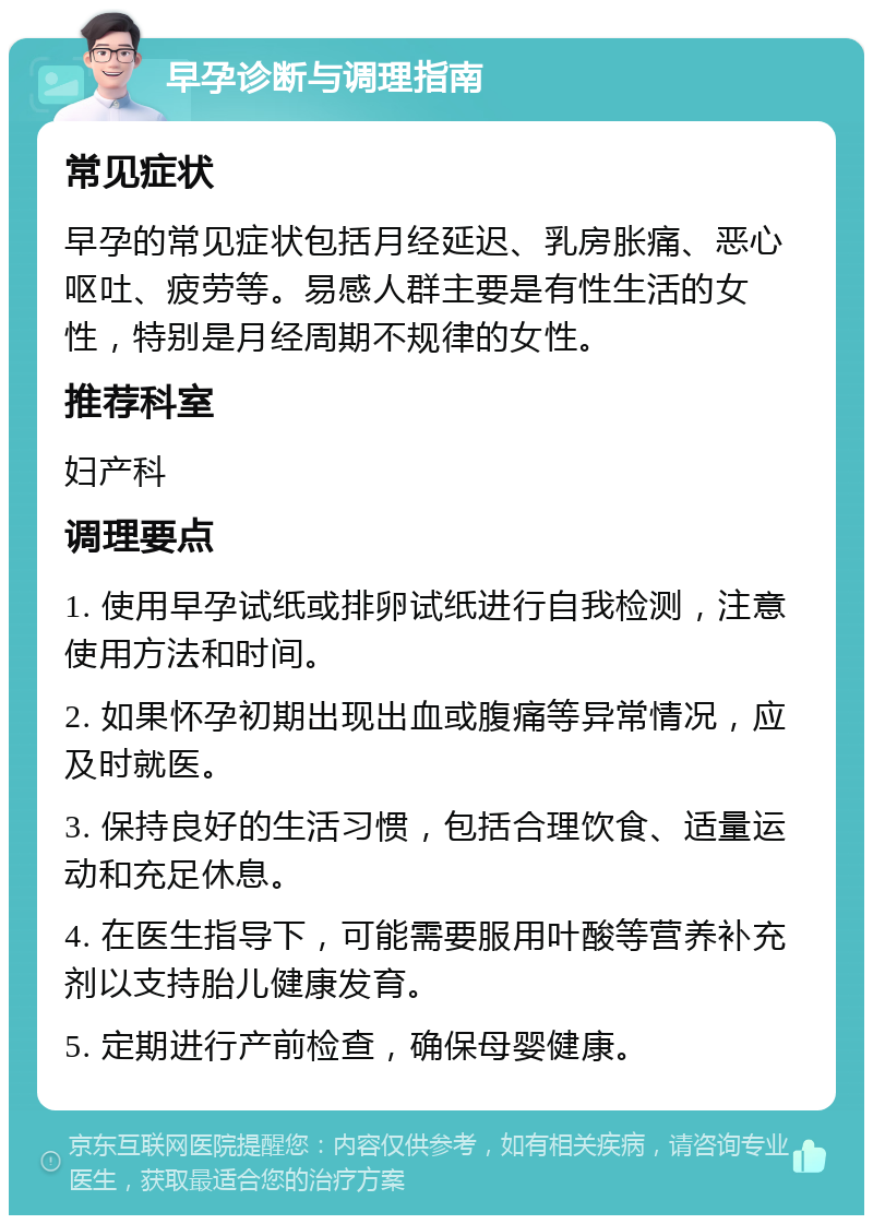 早孕诊断与调理指南 常见症状 早孕的常见症状包括月经延迟、乳房胀痛、恶心呕吐、疲劳等。易感人群主要是有性生活的女性，特别是月经周期不规律的女性。 推荐科室 妇产科 调理要点 1. 使用早孕试纸或排卵试纸进行自我检测，注意使用方法和时间。 2. 如果怀孕初期出现出血或腹痛等异常情况，应及时就医。 3. 保持良好的生活习惯，包括合理饮食、适量运动和充足休息。 4. 在医生指导下，可能需要服用叶酸等营养补充剂以支持胎儿健康发育。 5. 定期进行产前检查，确保母婴健康。