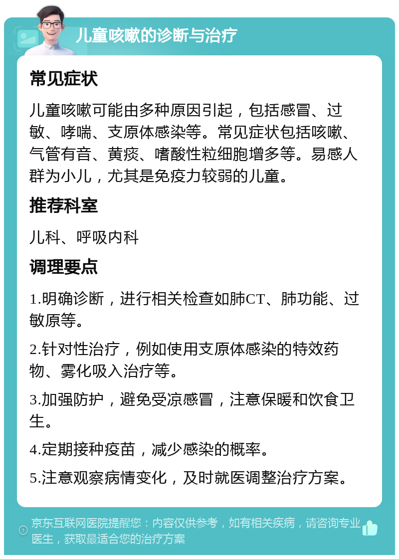 儿童咳嗽的诊断与治疗 常见症状 儿童咳嗽可能由多种原因引起，包括感冒、过敏、哮喘、支原体感染等。常见症状包括咳嗽、气管有音、黄痰、嗜酸性粒细胞增多等。易感人群为小儿，尤其是免疫力较弱的儿童。 推荐科室 儿科、呼吸内科 调理要点 1.明确诊断，进行相关检查如肺CT、肺功能、过敏原等。 2.针对性治疗，例如使用支原体感染的特效药物、雾化吸入治疗等。 3.加强防护，避免受凉感冒，注意保暖和饮食卫生。 4.定期接种疫苗，减少感染的概率。 5.注意观察病情变化，及时就医调整治疗方案。