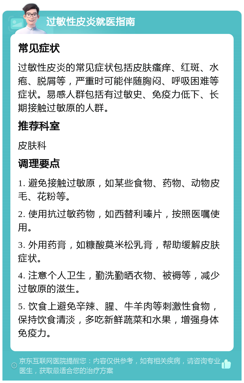 过敏性皮炎就医指南 常见症状 过敏性皮炎的常见症状包括皮肤瘙痒、红斑、水疱、脱屑等，严重时可能伴随胸闷、呼吸困难等症状。易感人群包括有过敏史、免疫力低下、长期接触过敏原的人群。 推荐科室 皮肤科 调理要点 1. 避免接触过敏原，如某些食物、药物、动物皮毛、花粉等。 2. 使用抗过敏药物，如西替利嗪片，按照医嘱使用。 3. 外用药膏，如糠酸莫米松乳膏，帮助缓解皮肤症状。 4. 注意个人卫生，勤洗勤晒衣物、被褥等，减少过敏原的滋生。 5. 饮食上避免辛辣、腥、牛羊肉等刺激性食物，保持饮食清淡，多吃新鲜蔬菜和水果，增强身体免疫力。