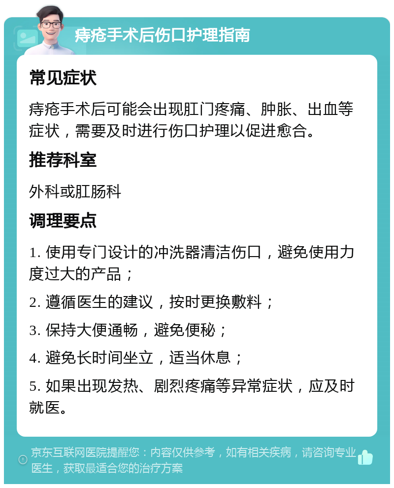 痔疮手术后伤口护理指南 常见症状 痔疮手术后可能会出现肛门疼痛、肿胀、出血等症状，需要及时进行伤口护理以促进愈合。 推荐科室 外科或肛肠科 调理要点 1. 使用专门设计的冲洗器清洁伤口，避免使用力度过大的产品； 2. 遵循医生的建议，按时更换敷料； 3. 保持大便通畅，避免便秘； 4. 避免长时间坐立，适当休息； 5. 如果出现发热、剧烈疼痛等异常症状，应及时就医。