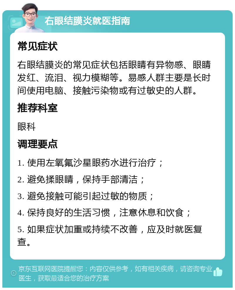 右眼结膜炎就医指南 常见症状 右眼结膜炎的常见症状包括眼睛有异物感、眼睛发红、流泪、视力模糊等。易感人群主要是长时间使用电脑、接触污染物或有过敏史的人群。 推荐科室 眼科 调理要点 1. 使用左氧氟沙星眼药水进行治疗； 2. 避免揉眼睛，保持手部清洁； 3. 避免接触可能引起过敏的物质； 4. 保持良好的生活习惯，注意休息和饮食； 5. 如果症状加重或持续不改善，应及时就医复查。