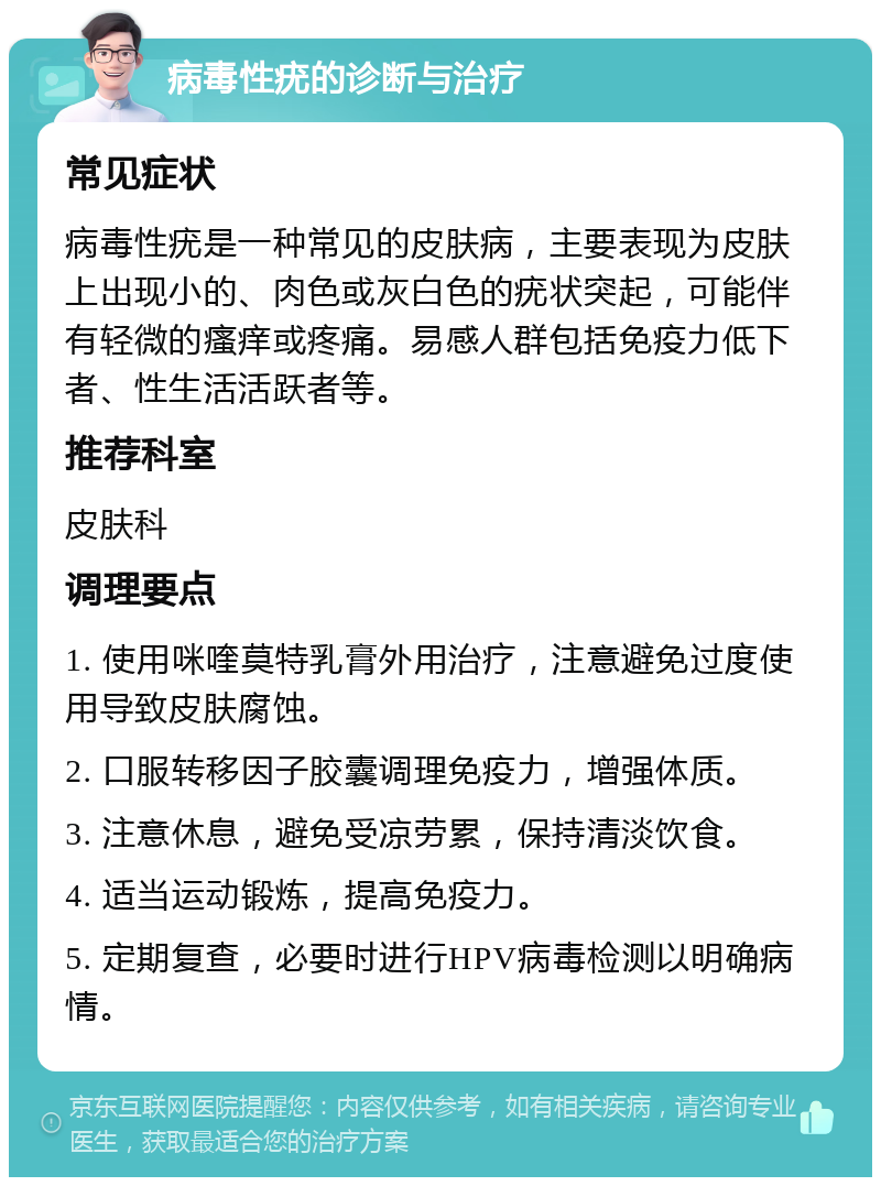 病毒性疣的诊断与治疗 常见症状 病毒性疣是一种常见的皮肤病，主要表现为皮肤上出现小的、肉色或灰白色的疣状突起，可能伴有轻微的瘙痒或疼痛。易感人群包括免疫力低下者、性生活活跃者等。 推荐科室 皮肤科 调理要点 1. 使用咪喹莫特乳膏外用治疗，注意避免过度使用导致皮肤腐蚀。 2. 口服转移因子胶囊调理免疫力，增强体质。 3. 注意休息，避免受凉劳累，保持清淡饮食。 4. 适当运动锻炼，提高免疫力。 5. 定期复查，必要时进行HPV病毒检测以明确病情。