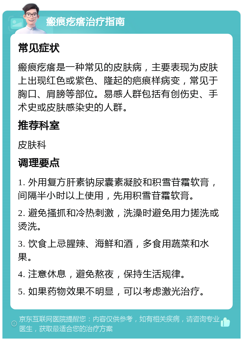 瘢痕疙瘩治疗指南 常见症状 瘢痕疙瘩是一种常见的皮肤病，主要表现为皮肤上出现红色或紫色、隆起的疤痕样病变，常见于胸口、肩膀等部位。易感人群包括有创伤史、手术史或皮肤感染史的人群。 推荐科室 皮肤科 调理要点 1. 外用复方肝素钠尿囊素凝胶和积雪苷霜软膏，间隔半小时以上使用，先用积雪苷霜软膏。 2. 避免搔抓和冷热刺激，洗澡时避免用力搓洗或烫洗。 3. 饮食上忌腥辣、海鲜和酒，多食用蔬菜和水果。 4. 注意休息，避免熬夜，保持生活规律。 5. 如果药物效果不明显，可以考虑激光治疗。