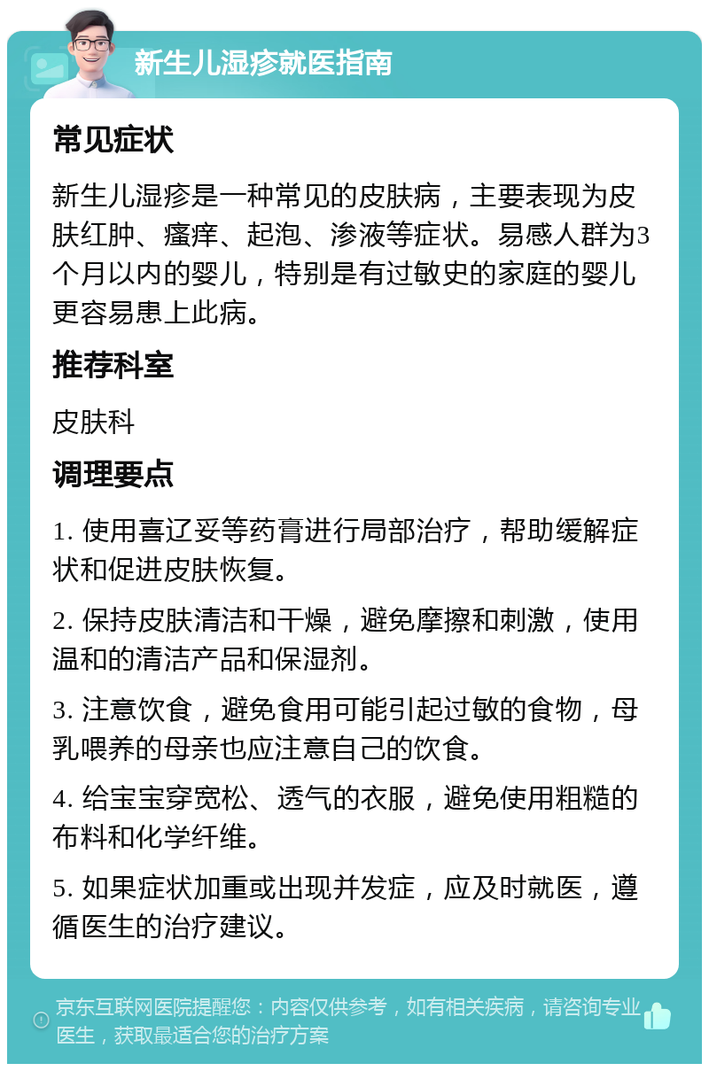 新生儿湿疹就医指南 常见症状 新生儿湿疹是一种常见的皮肤病，主要表现为皮肤红肿、瘙痒、起泡、渗液等症状。易感人群为3个月以内的婴儿，特别是有过敏史的家庭的婴儿更容易患上此病。 推荐科室 皮肤科 调理要点 1. 使用喜辽妥等药膏进行局部治疗，帮助缓解症状和促进皮肤恢复。 2. 保持皮肤清洁和干燥，避免摩擦和刺激，使用温和的清洁产品和保湿剂。 3. 注意饮食，避免食用可能引起过敏的食物，母乳喂养的母亲也应注意自己的饮食。 4. 给宝宝穿宽松、透气的衣服，避免使用粗糙的布料和化学纤维。 5. 如果症状加重或出现并发症，应及时就医，遵循医生的治疗建议。