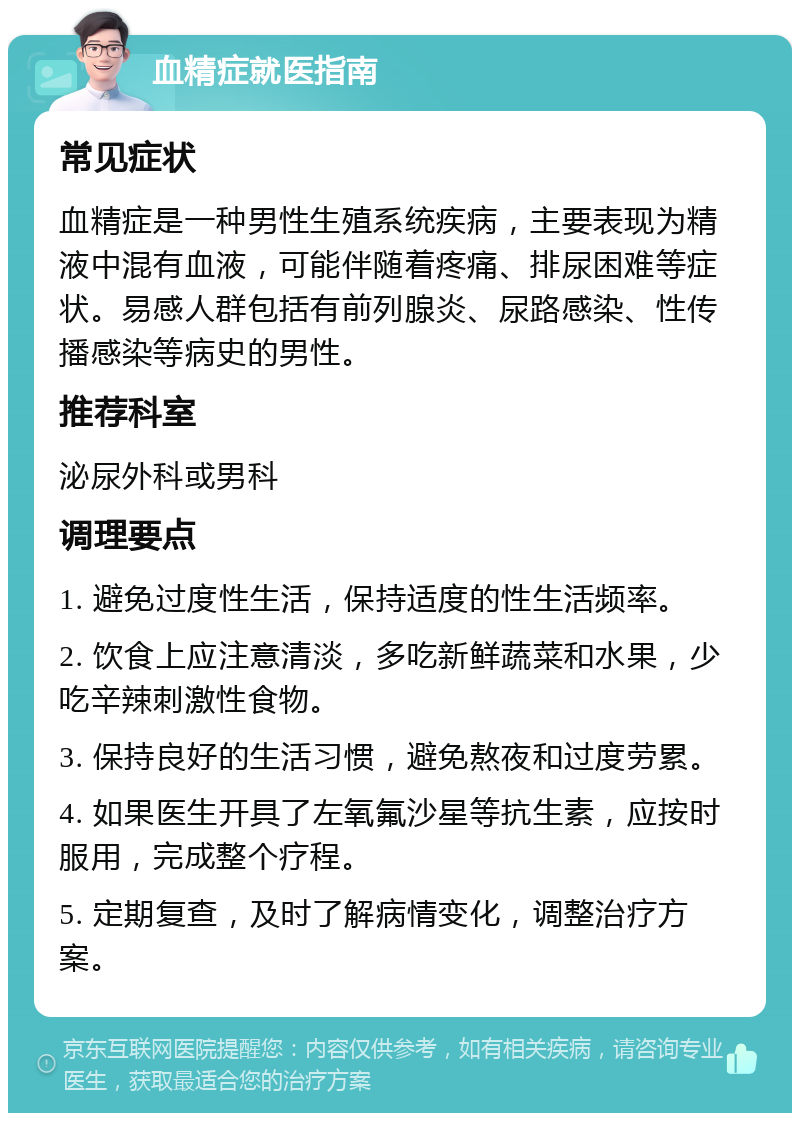 血精症就医指南 常见症状 血精症是一种男性生殖系统疾病，主要表现为精液中混有血液，可能伴随着疼痛、排尿困难等症状。易感人群包括有前列腺炎、尿路感染、性传播感染等病史的男性。 推荐科室 泌尿外科或男科 调理要点 1. 避免过度性生活，保持适度的性生活频率。 2. 饮食上应注意清淡，多吃新鲜蔬菜和水果，少吃辛辣刺激性食物。 3. 保持良好的生活习惯，避免熬夜和过度劳累。 4. 如果医生开具了左氧氟沙星等抗生素，应按时服用，完成整个疗程。 5. 定期复查，及时了解病情变化，调整治疗方案。