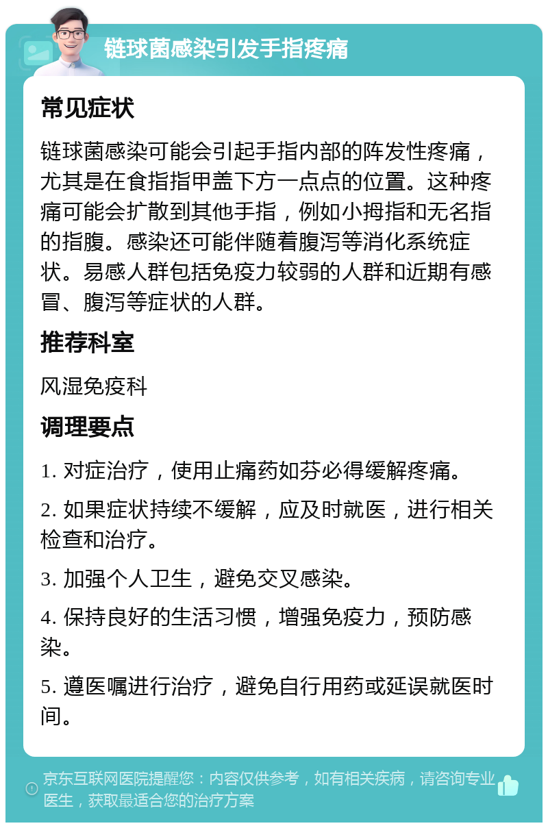 链球菌感染引发手指疼痛 常见症状 链球菌感染可能会引起手指内部的阵发性疼痛，尤其是在食指指甲盖下方一点点的位置。这种疼痛可能会扩散到其他手指，例如小拇指和无名指的指腹。感染还可能伴随着腹泻等消化系统症状。易感人群包括免疫力较弱的人群和近期有感冒、腹泻等症状的人群。 推荐科室 风湿免疫科 调理要点 1. 对症治疗，使用止痛药如芬必得缓解疼痛。 2. 如果症状持续不缓解，应及时就医，进行相关检查和治疗。 3. 加强个人卫生，避免交叉感染。 4. 保持良好的生活习惯，增强免疫力，预防感染。 5. 遵医嘱进行治疗，避免自行用药或延误就医时间。