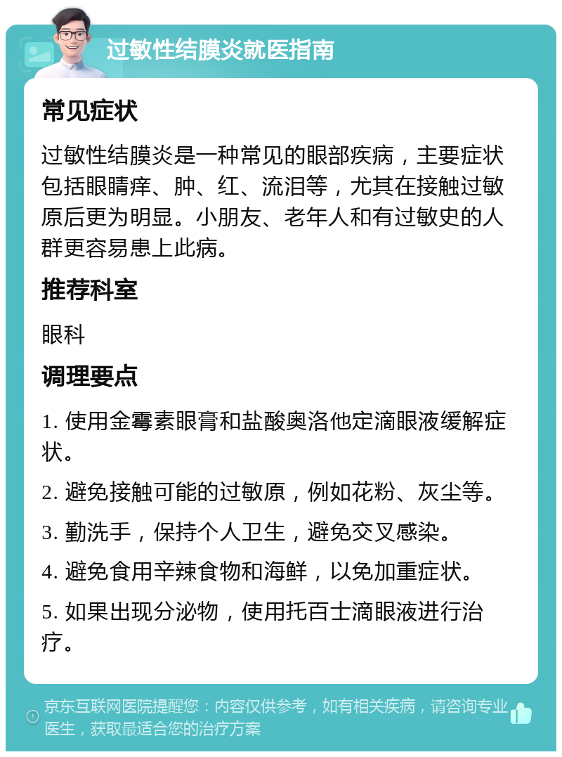 过敏性结膜炎就医指南 常见症状 过敏性结膜炎是一种常见的眼部疾病，主要症状包括眼睛痒、肿、红、流泪等，尤其在接触过敏原后更为明显。小朋友、老年人和有过敏史的人群更容易患上此病。 推荐科室 眼科 调理要点 1. 使用金霉素眼膏和盐酸奥洛他定滴眼液缓解症状。 2. 避免接触可能的过敏原，例如花粉、灰尘等。 3. 勤洗手，保持个人卫生，避免交叉感染。 4. 避免食用辛辣食物和海鲜，以免加重症状。 5. 如果出现分泌物，使用托百士滴眼液进行治疗。