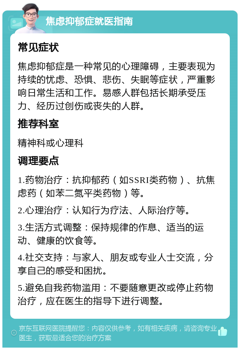 焦虑抑郁症就医指南 常见症状 焦虑抑郁症是一种常见的心理障碍，主要表现为持续的忧虑、恐惧、悲伤、失眠等症状，严重影响日常生活和工作。易感人群包括长期承受压力、经历过创伤或丧失的人群。 推荐科室 精神科或心理科 调理要点 1.药物治疗：抗抑郁药（如SSRI类药物）、抗焦虑药（如苯二氮平类药物）等。 2.心理治疗：认知行为疗法、人际治疗等。 3.生活方式调整：保持规律的作息、适当的运动、健康的饮食等。 4.社交支持：与家人、朋友或专业人士交流，分享自己的感受和困扰。 5.避免自我药物滥用：不要随意更改或停止药物治疗，应在医生的指导下进行调整。