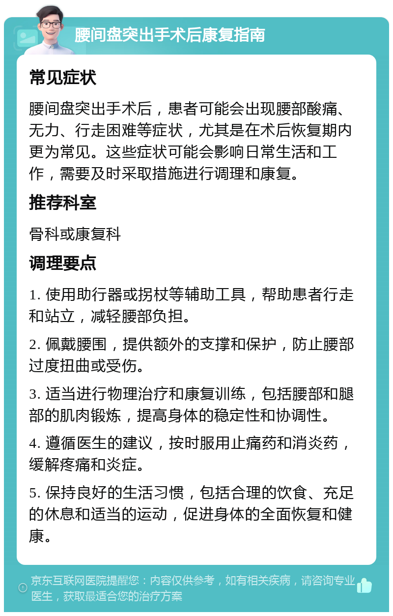 腰间盘突出手术后康复指南 常见症状 腰间盘突出手术后，患者可能会出现腰部酸痛、无力、行走困难等症状，尤其是在术后恢复期内更为常见。这些症状可能会影响日常生活和工作，需要及时采取措施进行调理和康复。 推荐科室 骨科或康复科 调理要点 1. 使用助行器或拐杖等辅助工具，帮助患者行走和站立，减轻腰部负担。 2. 佩戴腰围，提供额外的支撑和保护，防止腰部过度扭曲或受伤。 3. 适当进行物理治疗和康复训练，包括腰部和腿部的肌肉锻炼，提高身体的稳定性和协调性。 4. 遵循医生的建议，按时服用止痛药和消炎药，缓解疼痛和炎症。 5. 保持良好的生活习惯，包括合理的饮食、充足的休息和适当的运动，促进身体的全面恢复和健康。