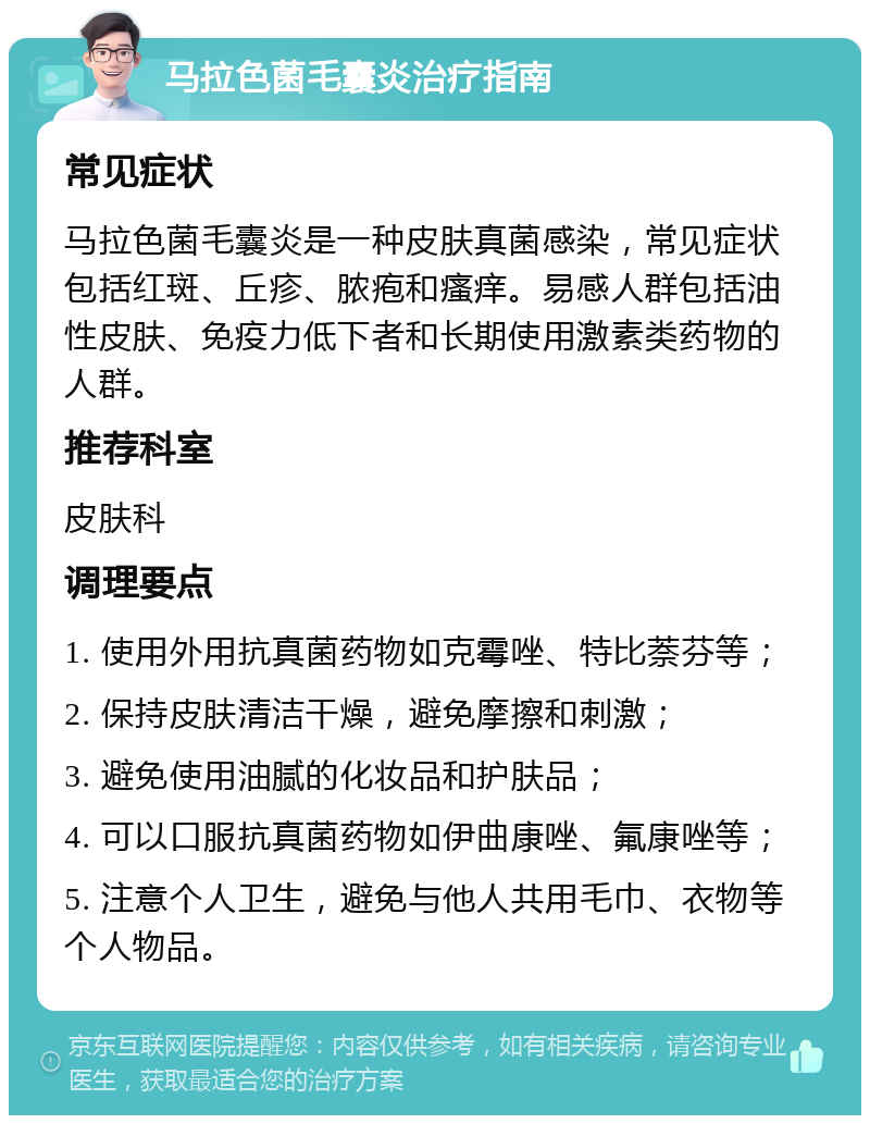 马拉色菌毛囊炎治疗指南 常见症状 马拉色菌毛囊炎是一种皮肤真菌感染，常见症状包括红斑、丘疹、脓疱和瘙痒。易感人群包括油性皮肤、免疫力低下者和长期使用激素类药物的人群。 推荐科室 皮肤科 调理要点 1. 使用外用抗真菌药物如克霉唑、特比萘芬等； 2. 保持皮肤清洁干燥，避免摩擦和刺激； 3. 避免使用油腻的化妆品和护肤品； 4. 可以口服抗真菌药物如伊曲康唑、氟康唑等； 5. 注意个人卫生，避免与他人共用毛巾、衣物等个人物品。