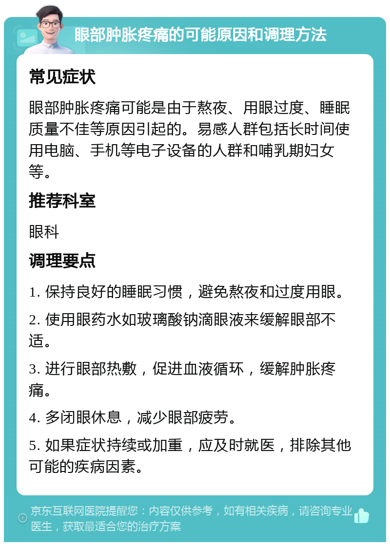 眼部肿胀疼痛的可能原因和调理方法 常见症状 眼部肿胀疼痛可能是由于熬夜、用眼过度、睡眠质量不佳等原因引起的。易感人群包括长时间使用电脑、手机等电子设备的人群和哺乳期妇女等。 推荐科室 眼科 调理要点 1. 保持良好的睡眠习惯，避免熬夜和过度用眼。 2. 使用眼药水如玻璃酸钠滴眼液来缓解眼部不适。 3. 进行眼部热敷，促进血液循环，缓解肿胀疼痛。 4. 多闭眼休息，减少眼部疲劳。 5. 如果症状持续或加重，应及时就医，排除其他可能的疾病因素。