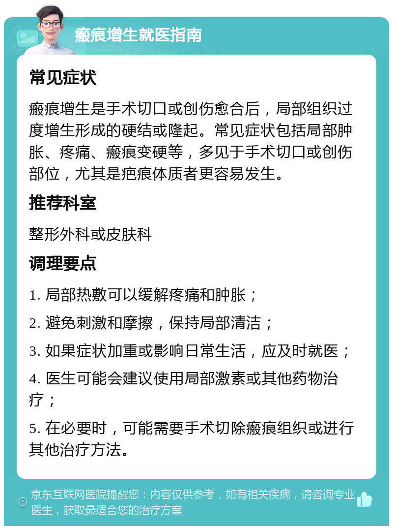 瘢痕增生就医指南 常见症状 瘢痕增生是手术切口或创伤愈合后，局部组织过度增生形成的硬结或隆起。常见症状包括局部肿胀、疼痛、瘢痕变硬等，多见于手术切口或创伤部位，尤其是疤痕体质者更容易发生。 推荐科室 整形外科或皮肤科 调理要点 1. 局部热敷可以缓解疼痛和肿胀； 2. 避免刺激和摩擦，保持局部清洁； 3. 如果症状加重或影响日常生活，应及时就医； 4. 医生可能会建议使用局部激素或其他药物治疗； 5. 在必要时，可能需要手术切除瘢痕组织或进行其他治疗方法。