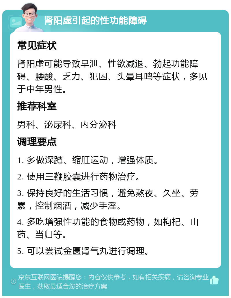 肾阳虚引起的性功能障碍 常见症状 肾阳虚可能导致早泄、性欲减退、勃起功能障碍、腰酸、乏力、犯困、头晕耳鸣等症状，多见于中年男性。 推荐科室 男科、泌尿科、内分泌科 调理要点 1. 多做深蹲、缩肛运动，增强体质。 2. 使用三鞭胶囊进行药物治疗。 3. 保持良好的生活习惯，避免熬夜、久坐、劳累，控制烟酒，减少手淫。 4. 多吃增强性功能的食物或药物，如枸杞、山药、当归等。 5. 可以尝试金匮肾气丸进行调理。