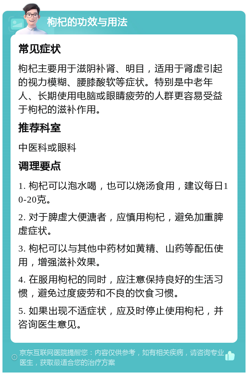 枸杞的功效与用法 常见症状 枸杞主要用于滋阴补肾、明目，适用于肾虚引起的视力模糊、腰膝酸软等症状。特别是中老年人、长期使用电脑或眼睛疲劳的人群更容易受益于枸杞的滋补作用。 推荐科室 中医科或眼科 调理要点 1. 枸杞可以泡水喝，也可以烧汤食用，建议每日10-20克。 2. 对于脾虚大便溏者，应慎用枸杞，避免加重脾虚症状。 3. 枸杞可以与其他中药材如黄精、山药等配伍使用，增强滋补效果。 4. 在服用枸杞的同时，应注意保持良好的生活习惯，避免过度疲劳和不良的饮食习惯。 5. 如果出现不适症状，应及时停止使用枸杞，并咨询医生意见。