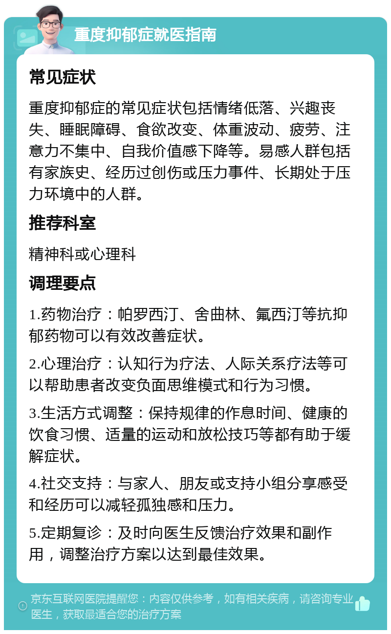 重度抑郁症就医指南 常见症状 重度抑郁症的常见症状包括情绪低落、兴趣丧失、睡眠障碍、食欲改变、体重波动、疲劳、注意力不集中、自我价值感下降等。易感人群包括有家族史、经历过创伤或压力事件、长期处于压力环境中的人群。 推荐科室 精神科或心理科 调理要点 1.药物治疗：帕罗西汀、舍曲林、氟西汀等抗抑郁药物可以有效改善症状。 2.心理治疗：认知行为疗法、人际关系疗法等可以帮助患者改变负面思维模式和行为习惯。 3.生活方式调整：保持规律的作息时间、健康的饮食习惯、适量的运动和放松技巧等都有助于缓解症状。 4.社交支持：与家人、朋友或支持小组分享感受和经历可以减轻孤独感和压力。 5.定期复诊：及时向医生反馈治疗效果和副作用，调整治疗方案以达到最佳效果。