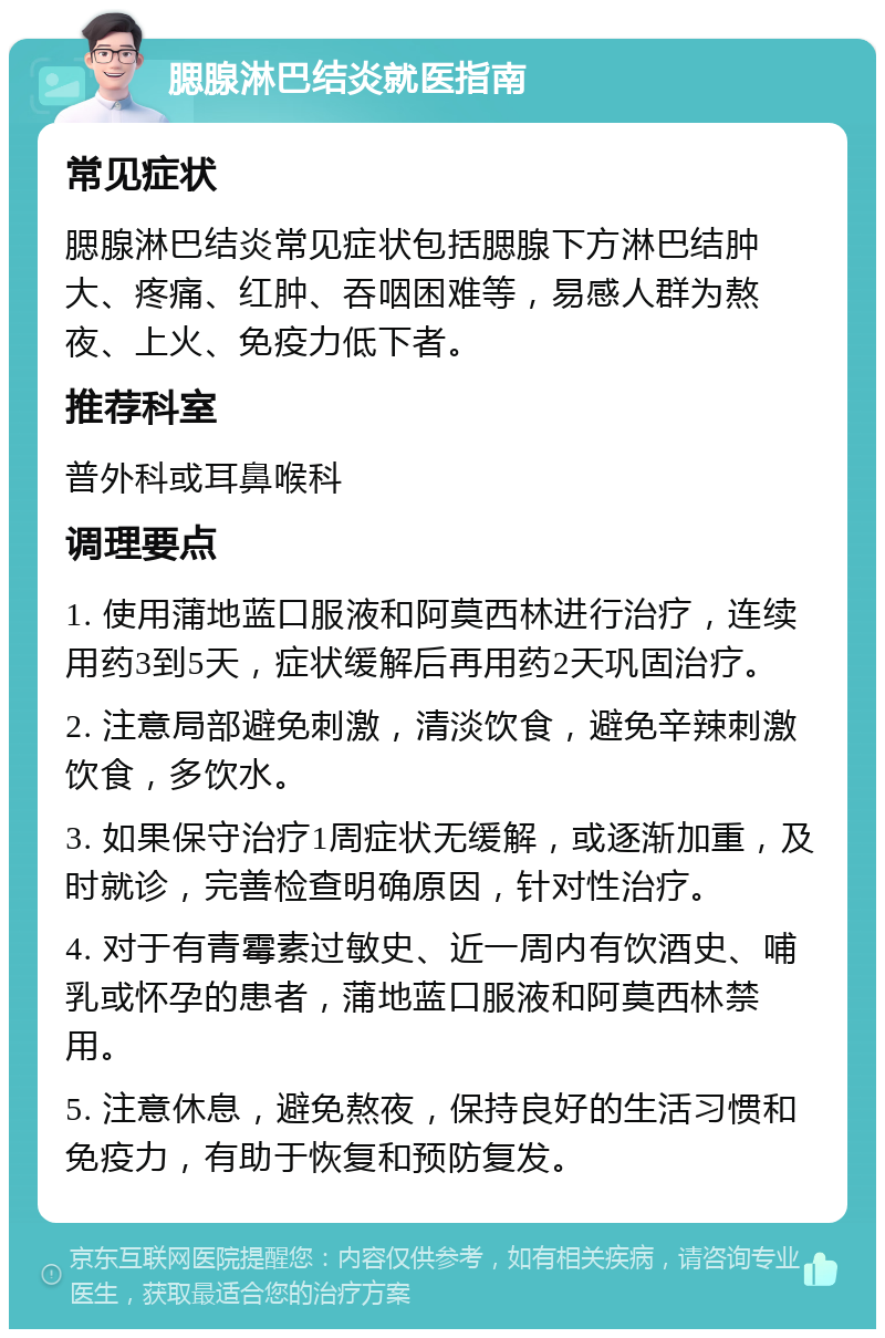 腮腺淋巴结炎就医指南 常见症状 腮腺淋巴结炎常见症状包括腮腺下方淋巴结肿大、疼痛、红肿、吞咽困难等，易感人群为熬夜、上火、免疫力低下者。 推荐科室 普外科或耳鼻喉科 调理要点 1. 使用蒲地蓝口服液和阿莫西林进行治疗，连续用药3到5天，症状缓解后再用药2天巩固治疗。 2. 注意局部避免刺激，清淡饮食，避免辛辣刺激饮食，多饮水。 3. 如果保守治疗1周症状无缓解，或逐渐加重，及时就诊，完善检查明确原因，针对性治疗。 4. 对于有青霉素过敏史、近一周内有饮酒史、哺乳或怀孕的患者，蒲地蓝口服液和阿莫西林禁用。 5. 注意休息，避免熬夜，保持良好的生活习惯和免疫力，有助于恢复和预防复发。