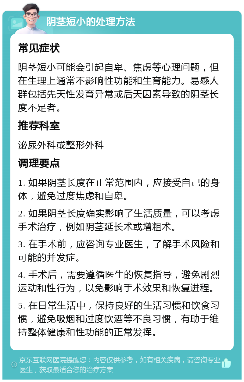 阴茎短小的处理方法 常见症状 阴茎短小可能会引起自卑、焦虑等心理问题，但在生理上通常不影响性功能和生育能力。易感人群包括先天性发育异常或后天因素导致的阴茎长度不足者。 推荐科室 泌尿外科或整形外科 调理要点 1. 如果阴茎长度在正常范围内，应接受自己的身体，避免过度焦虑和自卑。 2. 如果阴茎长度确实影响了生活质量，可以考虑手术治疗，例如阴茎延长术或增粗术。 3. 在手术前，应咨询专业医生，了解手术风险和可能的并发症。 4. 手术后，需要遵循医生的恢复指导，避免剧烈运动和性行为，以免影响手术效果和恢复进程。 5. 在日常生活中，保持良好的生活习惯和饮食习惯，避免吸烟和过度饮酒等不良习惯，有助于维持整体健康和性功能的正常发挥。