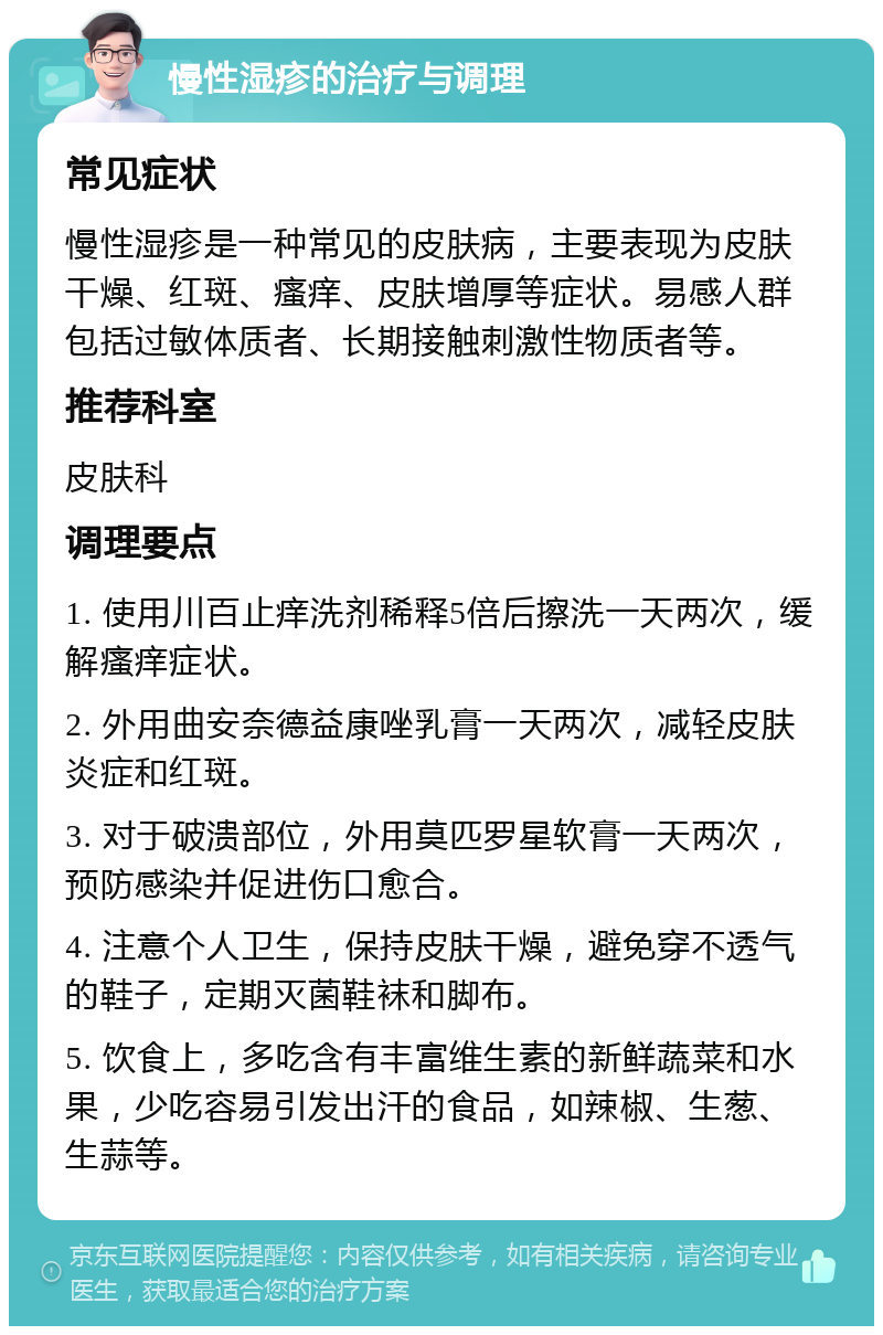 慢性湿疹的治疗与调理 常见症状 慢性湿疹是一种常见的皮肤病，主要表现为皮肤干燥、红斑、瘙痒、皮肤增厚等症状。易感人群包括过敏体质者、长期接触刺激性物质者等。 推荐科室 皮肤科 调理要点 1. 使用川百止痒洗剂稀释5倍后擦洗一天两次，缓解瘙痒症状。 2. 外用曲安奈德益康唑乳膏一天两次，减轻皮肤炎症和红斑。 3. 对于破溃部位，外用莫匹罗星软膏一天两次，预防感染并促进伤口愈合。 4. 注意个人卫生，保持皮肤干燥，避免穿不透气的鞋子，定期灭菌鞋袜和脚布。 5. 饮食上，多吃含有丰富维生素的新鲜蔬菜和水果，少吃容易引发出汗的食品，如辣椒、生葱、生蒜等。