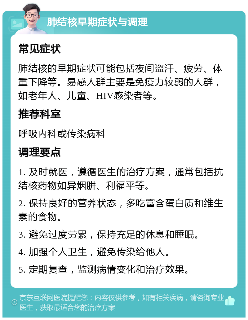 肺结核早期症状与调理 常见症状 肺结核的早期症状可能包括夜间盗汗、疲劳、体重下降等。易感人群主要是免疫力较弱的人群，如老年人、儿童、HIV感染者等。 推荐科室 呼吸内科或传染病科 调理要点 1. 及时就医，遵循医生的治疗方案，通常包括抗结核药物如异烟肼、利福平等。 2. 保持良好的营养状态，多吃富含蛋白质和维生素的食物。 3. 避免过度劳累，保持充足的休息和睡眠。 4. 加强个人卫生，避免传染给他人。 5. 定期复查，监测病情变化和治疗效果。