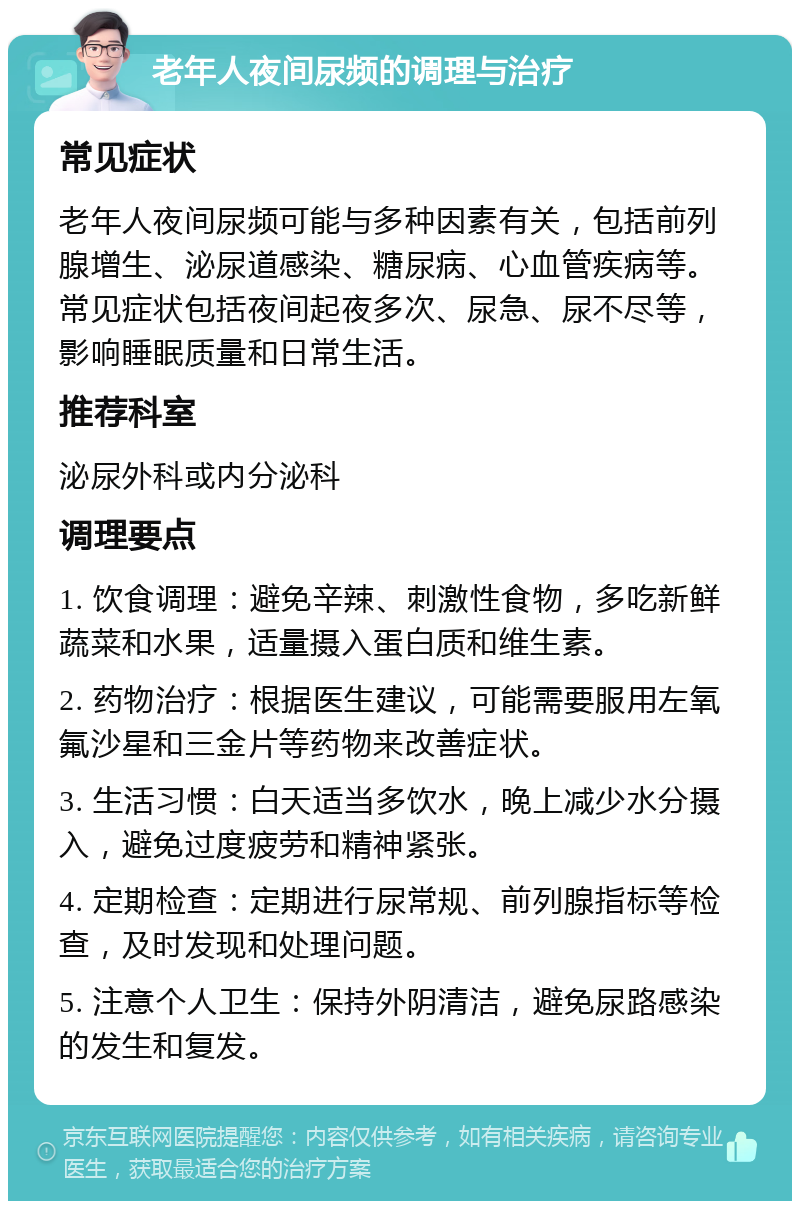 老年人夜间尿频的调理与治疗 常见症状 老年人夜间尿频可能与多种因素有关，包括前列腺增生、泌尿道感染、糖尿病、心血管疾病等。常见症状包括夜间起夜多次、尿急、尿不尽等，影响睡眠质量和日常生活。 推荐科室 泌尿外科或内分泌科 调理要点 1. 饮食调理：避免辛辣、刺激性食物，多吃新鲜蔬菜和水果，适量摄入蛋白质和维生素。 2. 药物治疗：根据医生建议，可能需要服用左氧氟沙星和三金片等药物来改善症状。 3. 生活习惯：白天适当多饮水，晚上减少水分摄入，避免过度疲劳和精神紧张。 4. 定期检查：定期进行尿常规、前列腺指标等检查，及时发现和处理问题。 5. 注意个人卫生：保持外阴清洁，避免尿路感染的发生和复发。