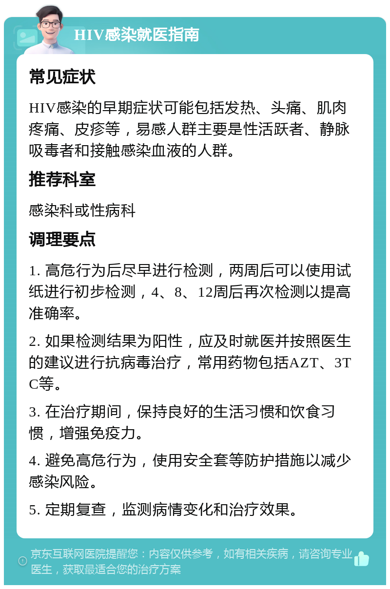 HIV感染就医指南 常见症状 HIV感染的早期症状可能包括发热、头痛、肌肉疼痛、皮疹等，易感人群主要是性活跃者、静脉吸毒者和接触感染血液的人群。 推荐科室 感染科或性病科 调理要点 1. 高危行为后尽早进行检测，两周后可以使用试纸进行初步检测，4、8、12周后再次检测以提高准确率。 2. 如果检测结果为阳性，应及时就医并按照医生的建议进行抗病毒治疗，常用药物包括AZT、3TC等。 3. 在治疗期间，保持良好的生活习惯和饮食习惯，增强免疫力。 4. 避免高危行为，使用安全套等防护措施以减少感染风险。 5. 定期复查，监测病情变化和治疗效果。