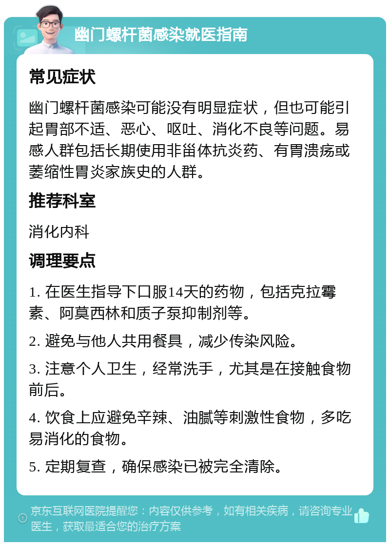 幽门螺杆菌感染就医指南 常见症状 幽门螺杆菌感染可能没有明显症状，但也可能引起胃部不适、恶心、呕吐、消化不良等问题。易感人群包括长期使用非甾体抗炎药、有胃溃疡或萎缩性胃炎家族史的人群。 推荐科室 消化内科 调理要点 1. 在医生指导下口服14天的药物，包括克拉霉素、阿莫西林和质子泵抑制剂等。 2. 避免与他人共用餐具，减少传染风险。 3. 注意个人卫生，经常洗手，尤其是在接触食物前后。 4. 饮食上应避免辛辣、油腻等刺激性食物，多吃易消化的食物。 5. 定期复查，确保感染已被完全清除。