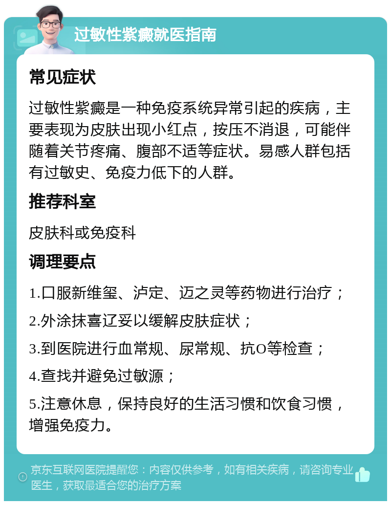 过敏性紫癜就医指南 常见症状 过敏性紫癜是一种免疫系统异常引起的疾病，主要表现为皮肤出现小红点，按压不消退，可能伴随着关节疼痛、腹部不适等症状。易感人群包括有过敏史、免疫力低下的人群。 推荐科室 皮肤科或免疫科 调理要点 1.口服新维玺、泸定、迈之灵等药物进行治疗； 2.外涂抹喜辽妥以缓解皮肤症状； 3.到医院进行血常规、尿常规、抗O等检查； 4.查找并避免过敏源； 5.注意休息，保持良好的生活习惯和饮食习惯，增强免疫力。