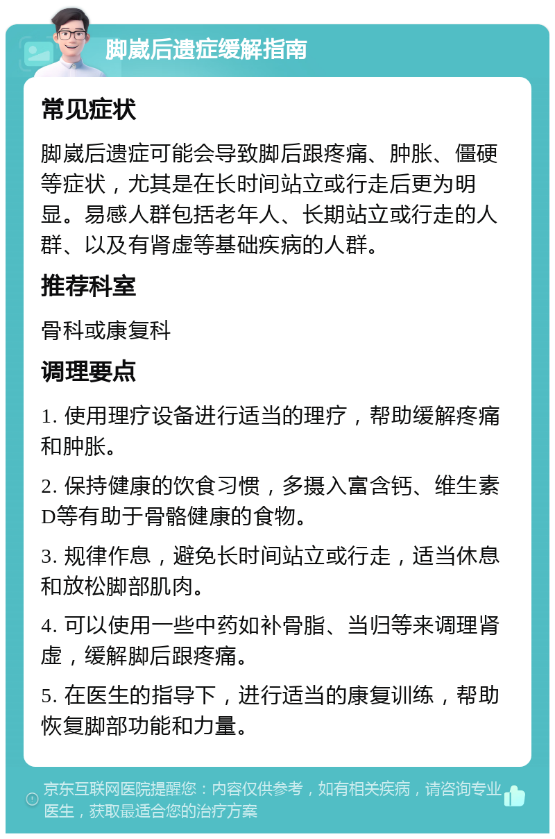 脚崴后遗症缓解指南 常见症状 脚崴后遗症可能会导致脚后跟疼痛、肿胀、僵硬等症状，尤其是在长时间站立或行走后更为明显。易感人群包括老年人、长期站立或行走的人群、以及有肾虚等基础疾病的人群。 推荐科室 骨科或康复科 调理要点 1. 使用理疗设备进行适当的理疗，帮助缓解疼痛和肿胀。 2. 保持健康的饮食习惯，多摄入富含钙、维生素D等有助于骨骼健康的食物。 3. 规律作息，避免长时间站立或行走，适当休息和放松脚部肌肉。 4. 可以使用一些中药如补骨脂、当归等来调理肾虚，缓解脚后跟疼痛。 5. 在医生的指导下，进行适当的康复训练，帮助恢复脚部功能和力量。