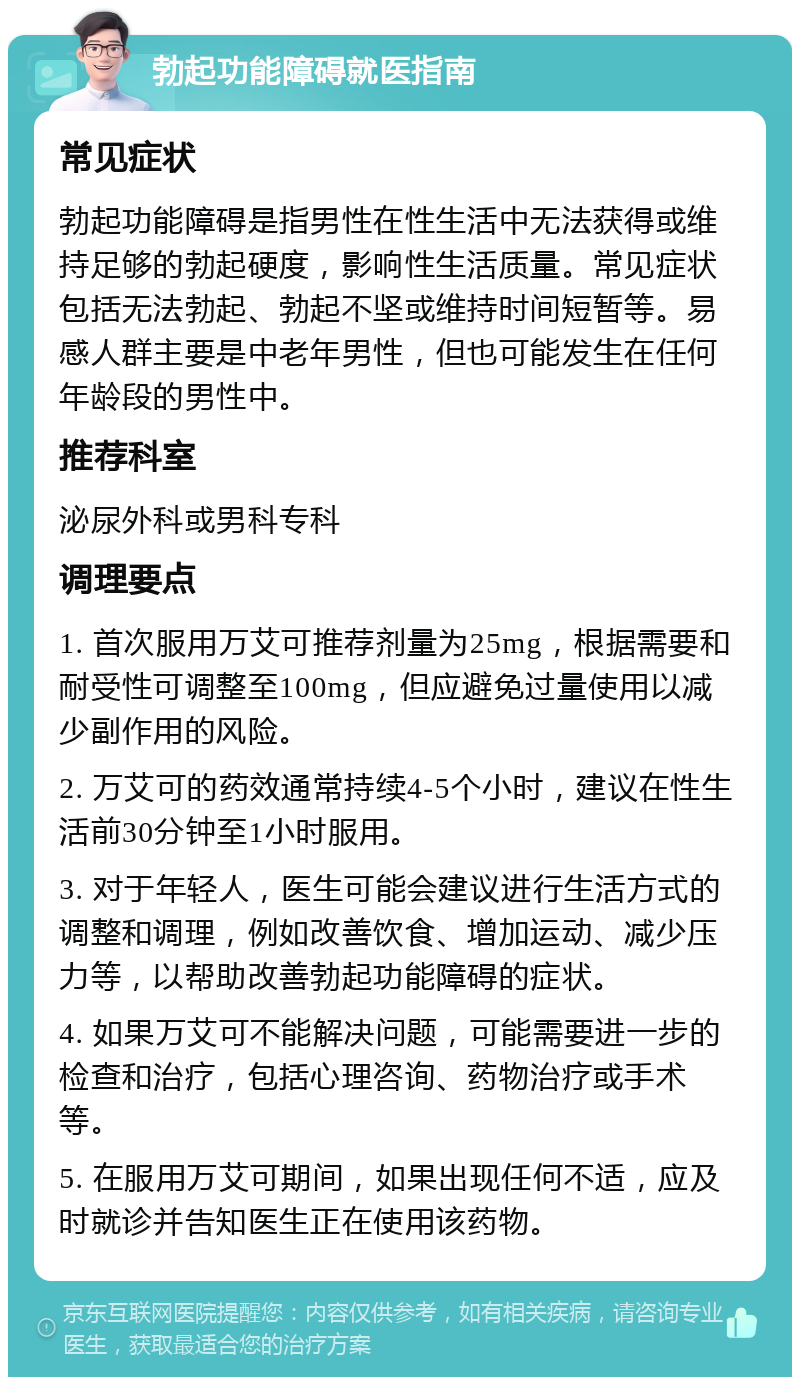 勃起功能障碍就医指南 常见症状 勃起功能障碍是指男性在性生活中无法获得或维持足够的勃起硬度，影响性生活质量。常见症状包括无法勃起、勃起不坚或维持时间短暂等。易感人群主要是中老年男性，但也可能发生在任何年龄段的男性中。 推荐科室 泌尿外科或男科专科 调理要点 1. 首次服用万艾可推荐剂量为25mg，根据需要和耐受性可调整至100mg，但应避免过量使用以减少副作用的风险。 2. 万艾可的药效通常持续4-5个小时，建议在性生活前30分钟至1小时服用。 3. 对于年轻人，医生可能会建议进行生活方式的调整和调理，例如改善饮食、增加运动、减少压力等，以帮助改善勃起功能障碍的症状。 4. 如果万艾可不能解决问题，可能需要进一步的检查和治疗，包括心理咨询、药物治疗或手术等。 5. 在服用万艾可期间，如果出现任何不适，应及时就诊并告知医生正在使用该药物。