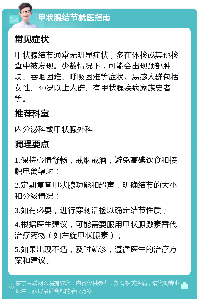 甲状腺结节就医指南 常见症状 甲状腺结节通常无明显症状，多在体检或其他检查中被发现。少数情况下，可能会出现颈部肿块、吞咽困难、呼吸困难等症状。易感人群包括女性、40岁以上人群、有甲状腺疾病家族史者等。 推荐科室 内分泌科或甲状腺外科 调理要点 1.保持心情舒畅，戒烟戒酒，避免高碘饮食和接触电离辐射； 2.定期复查甲状腺功能和超声，明确结节的大小和分级情况； 3.如有必要，进行穿刺活检以确定结节性质； 4.根据医生建议，可能需要服用甲状腺激素替代治疗药物（如左旋甲状腺素）； 5.如果出现不适，及时就诊，遵循医生的治疗方案和建议。