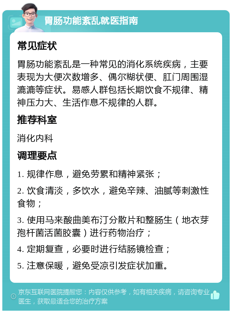 胃肠功能紊乱就医指南 常见症状 胃肠功能紊乱是一种常见的消化系统疾病，主要表现为大便次数增多、偶尔糊状便、肛门周围湿漉漉等症状。易感人群包括长期饮食不规律、精神压力大、生活作息不规律的人群。 推荐科室 消化内科 调理要点 1. 规律作息，避免劳累和精神紧张； 2. 饮食清淡，多饮水，避免辛辣、油腻等刺激性食物； 3. 使用马来酸曲美布汀分散片和整肠生（地衣芽孢杆菌活菌胶囊）进行药物治疗； 4. 定期复查，必要时进行结肠镜检查； 5. 注意保暖，避免受凉引发症状加重。