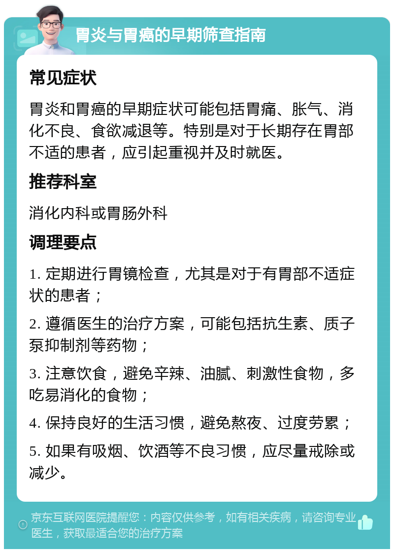 胃炎与胃癌的早期筛查指南 常见症状 胃炎和胃癌的早期症状可能包括胃痛、胀气、消化不良、食欲减退等。特别是对于长期存在胃部不适的患者，应引起重视并及时就医。 推荐科室 消化内科或胃肠外科 调理要点 1. 定期进行胃镜检查，尤其是对于有胃部不适症状的患者； 2. 遵循医生的治疗方案，可能包括抗生素、质子泵抑制剂等药物； 3. 注意饮食，避免辛辣、油腻、刺激性食物，多吃易消化的食物； 4. 保持良好的生活习惯，避免熬夜、过度劳累； 5. 如果有吸烟、饮酒等不良习惯，应尽量戒除或减少。