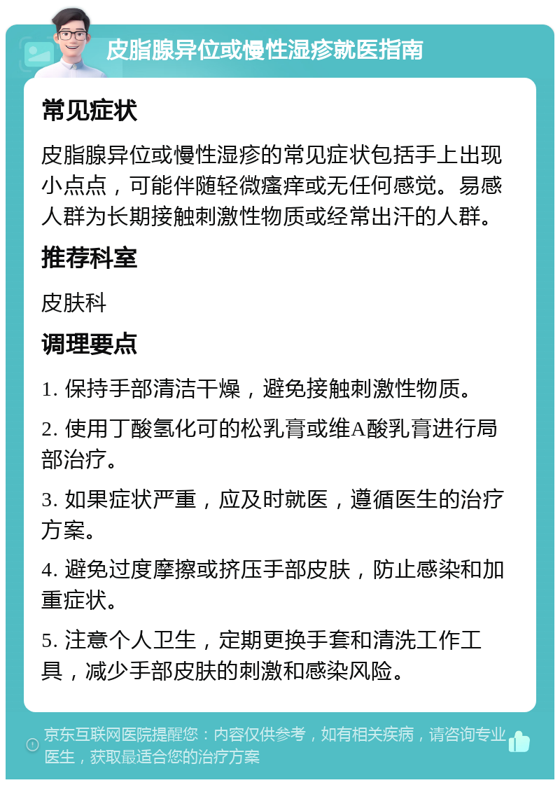 皮脂腺异位或慢性湿疹就医指南 常见症状 皮脂腺异位或慢性湿疹的常见症状包括手上出现小点点，可能伴随轻微瘙痒或无任何感觉。易感人群为长期接触刺激性物质或经常出汗的人群。 推荐科室 皮肤科 调理要点 1. 保持手部清洁干燥，避免接触刺激性物质。 2. 使用丁酸氢化可的松乳膏或维A酸乳膏进行局部治疗。 3. 如果症状严重，应及时就医，遵循医生的治疗方案。 4. 避免过度摩擦或挤压手部皮肤，防止感染和加重症状。 5. 注意个人卫生，定期更换手套和清洗工作工具，减少手部皮肤的刺激和感染风险。