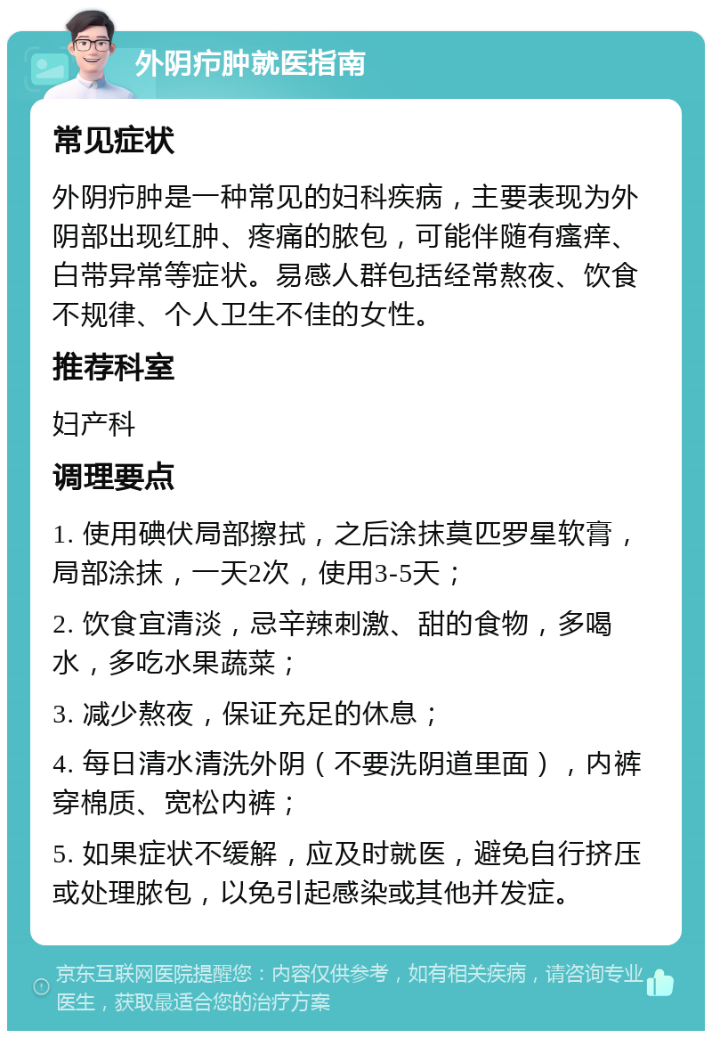 外阴疖肿就医指南 常见症状 外阴疖肿是一种常见的妇科疾病，主要表现为外阴部出现红肿、疼痛的脓包，可能伴随有瘙痒、白带异常等症状。易感人群包括经常熬夜、饮食不规律、个人卫生不佳的女性。 推荐科室 妇产科 调理要点 1. 使用碘伏局部擦拭，之后涂抹莫匹罗星软膏，局部涂抹，一天2次，使用3-5天； 2. 饮食宜清淡，忌辛辣刺激、甜的食物，多喝水，多吃水果蔬菜； 3. 减少熬夜，保证充足的休息； 4. 每日清水清洗外阴（不要洗阴道里面），内裤穿棉质、宽松内裤； 5. 如果症状不缓解，应及时就医，避免自行挤压或处理脓包，以免引起感染或其他并发症。