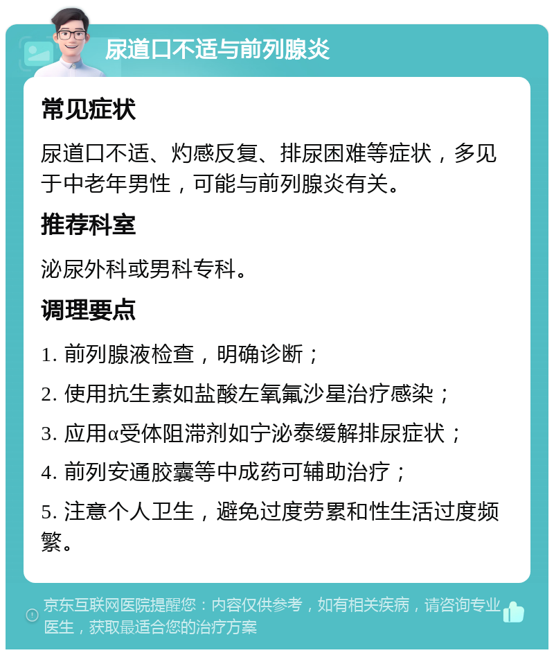 尿道口不适与前列腺炎 常见症状 尿道口不适、灼感反复、排尿困难等症状，多见于中老年男性，可能与前列腺炎有关。 推荐科室 泌尿外科或男科专科。 调理要点 1. 前列腺液检查，明确诊断； 2. 使用抗生素如盐酸左氧氟沙星治疗感染； 3. 应用α受体阻滞剂如宁泌泰缓解排尿症状； 4. 前列安通胶囊等中成药可辅助治疗； 5. 注意个人卫生，避免过度劳累和性生活过度频繁。