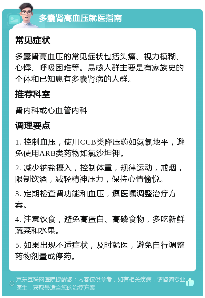 多囊肾高血压就医指南 常见症状 多囊肾高血压的常见症状包括头痛、视力模糊、心悸、呼吸困难等。易感人群主要是有家族史的个体和已知患有多囊肾病的人群。 推荐科室 肾内科或心血管内科 调理要点 1. 控制血压，使用CCB类降压药如氨氯地平，避免使用ARB类药物如氯沙坦钾。 2. 减少钠盐摄入，控制体重，规律运动，戒烟，限制饮酒，减轻精神压力，保持心情愉悦。 3. 定期检查肾功能和血压，遵医嘱调整治疗方案。 4. 注意饮食，避免高蛋白、高磷食物，多吃新鲜蔬菜和水果。 5. 如果出现不适症状，及时就医，避免自行调整药物剂量或停药。