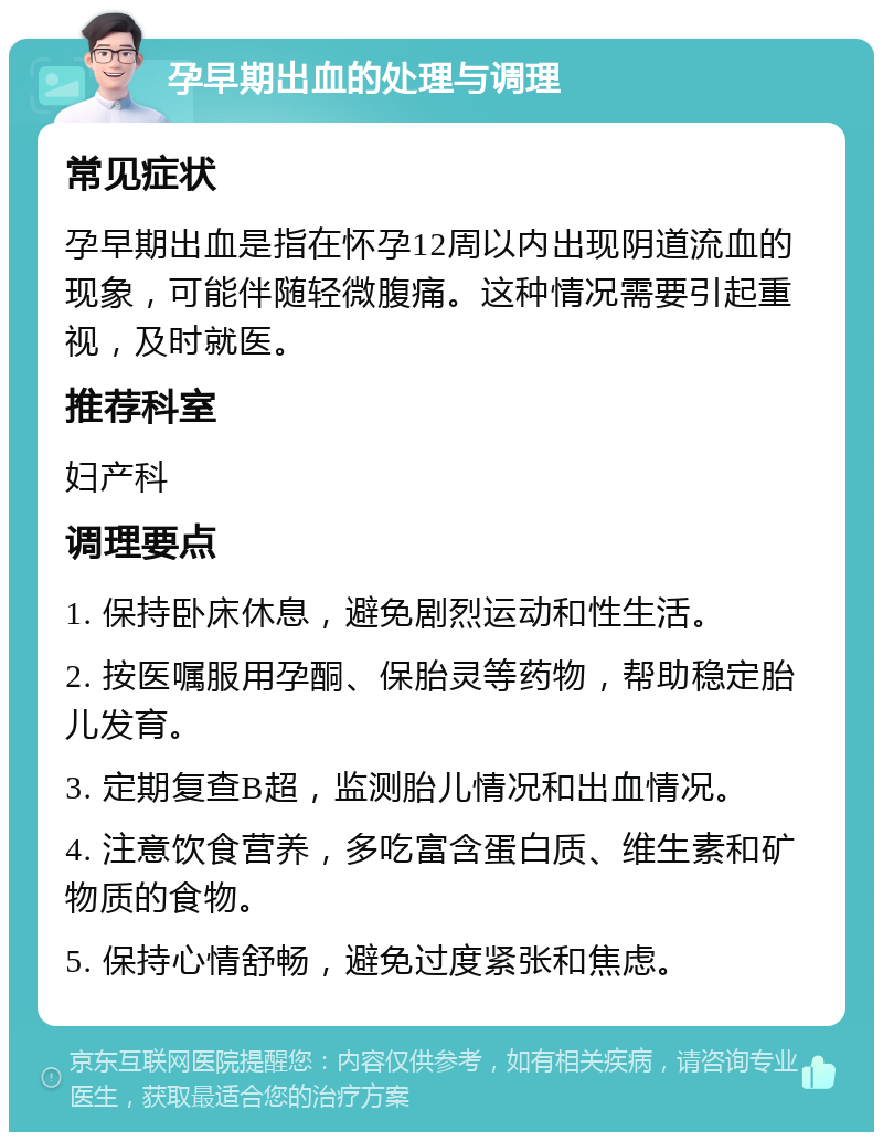 孕早期出血的处理与调理 常见症状 孕早期出血是指在怀孕12周以内出现阴道流血的现象，可能伴随轻微腹痛。这种情况需要引起重视，及时就医。 推荐科室 妇产科 调理要点 1. 保持卧床休息，避免剧烈运动和性生活。 2. 按医嘱服用孕酮、保胎灵等药物，帮助稳定胎儿发育。 3. 定期复查B超，监测胎儿情况和出血情况。 4. 注意饮食营养，多吃富含蛋白质、维生素和矿物质的食物。 5. 保持心情舒畅，避免过度紧张和焦虑。