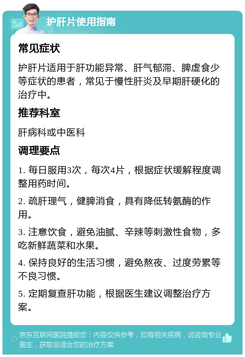 护肝片使用指南 常见症状 护肝片适用于肝功能异常、肝气郁滞、脾虚食少等症状的患者，常见于慢性肝炎及早期肝硬化的治疗中。 推荐科室 肝病科或中医科 调理要点 1. 每日服用3次，每次4片，根据症状缓解程度调整用药时间。 2. 疏肝理气，健脾消食，具有降低转氨酶的作用。 3. 注意饮食，避免油腻、辛辣等刺激性食物，多吃新鲜蔬菜和水果。 4. 保持良好的生活习惯，避免熬夜、过度劳累等不良习惯。 5. 定期复查肝功能，根据医生建议调整治疗方案。