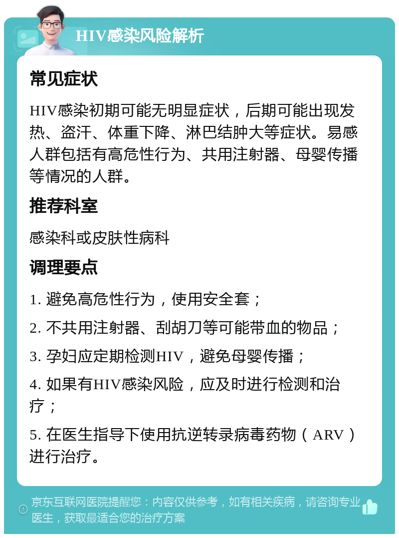 HIV感染风险解析 常见症状 HIV感染初期可能无明显症状，后期可能出现发热、盗汗、体重下降、淋巴结肿大等症状。易感人群包括有高危性行为、共用注射器、母婴传播等情况的人群。 推荐科室 感染科或皮肤性病科 调理要点 1. 避免高危性行为，使用安全套； 2. 不共用注射器、刮胡刀等可能带血的物品； 3. 孕妇应定期检测HIV，避免母婴传播； 4. 如果有HIV感染风险，应及时进行检测和治疗； 5. 在医生指导下使用抗逆转录病毒药物（ARV）进行治疗。