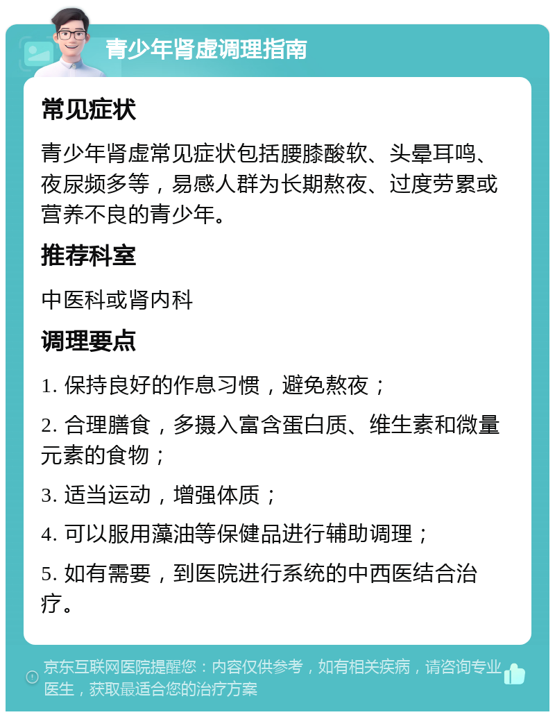 青少年肾虚调理指南 常见症状 青少年肾虚常见症状包括腰膝酸软、头晕耳鸣、夜尿频多等，易感人群为长期熬夜、过度劳累或营养不良的青少年。 推荐科室 中医科或肾内科 调理要点 1. 保持良好的作息习惯，避免熬夜； 2. 合理膳食，多摄入富含蛋白质、维生素和微量元素的食物； 3. 适当运动，增强体质； 4. 可以服用藻油等保健品进行辅助调理； 5. 如有需要，到医院进行系统的中西医结合治疗。