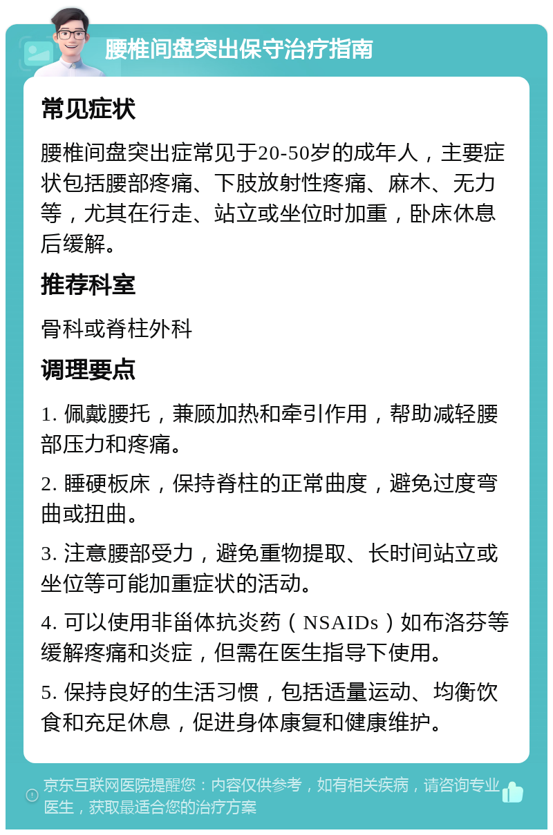 腰椎间盘突出保守治疗指南 常见症状 腰椎间盘突出症常见于20-50岁的成年人，主要症状包括腰部疼痛、下肢放射性疼痛、麻木、无力等，尤其在行走、站立或坐位时加重，卧床休息后缓解。 推荐科室 骨科或脊柱外科 调理要点 1. 佩戴腰托，兼顾加热和牵引作用，帮助减轻腰部压力和疼痛。 2. 睡硬板床，保持脊柱的正常曲度，避免过度弯曲或扭曲。 3. 注意腰部受力，避免重物提取、长时间站立或坐位等可能加重症状的活动。 4. 可以使用非甾体抗炎药（NSAIDs）如布洛芬等缓解疼痛和炎症，但需在医生指导下使用。 5. 保持良好的生活习惯，包括适量运动、均衡饮食和充足休息，促进身体康复和健康维护。